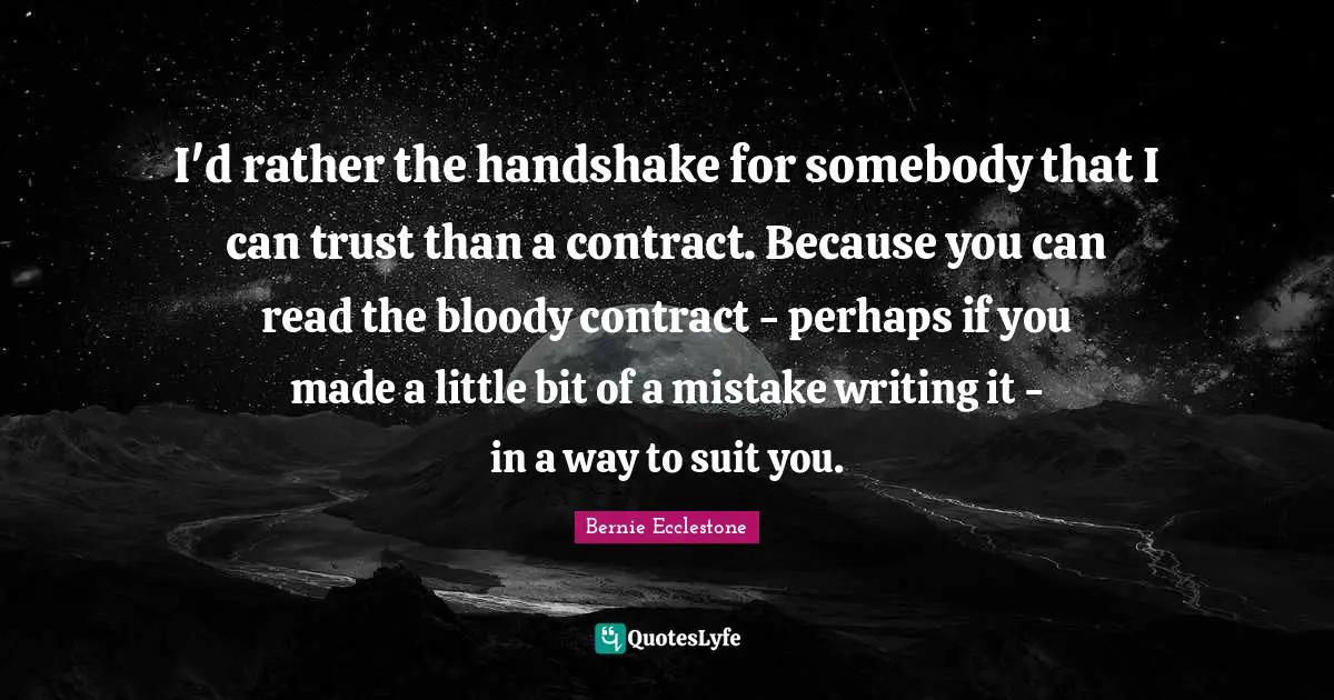 Suits You Quotes: "I'd rather the handshake for somebody that I can trust than a contract. Because you can read the bloody contract - perhaps if you made a little bit of a mistake writing it - in a way to suit you."