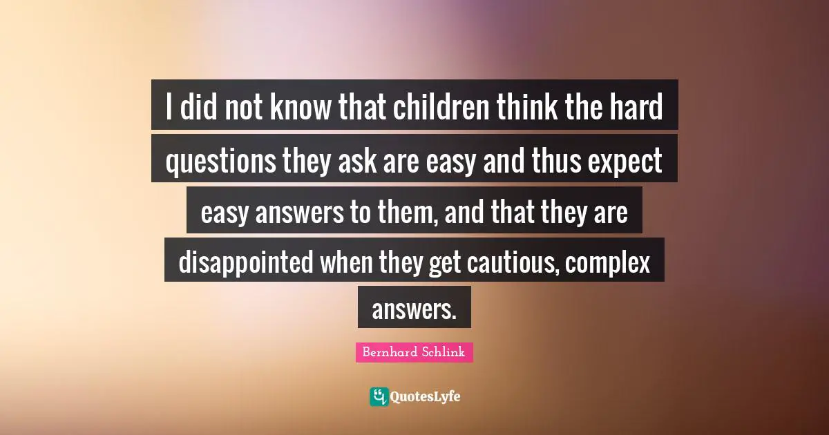 Hard Questions Quotes: "I did not know that children think the hard questions they ask are easy and thus expect easy answers to them, and that they are disappointed when they get cautious, complex answers."