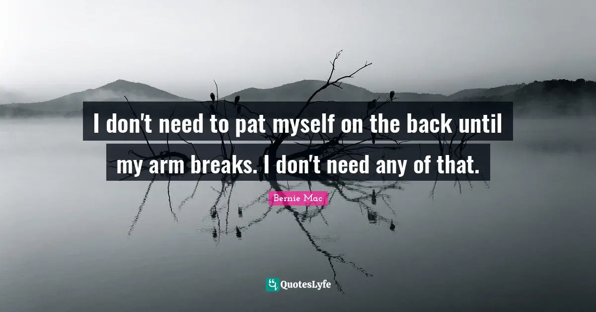 I don't need to pat myself on the back until my arm breaks. I don't need any of that.