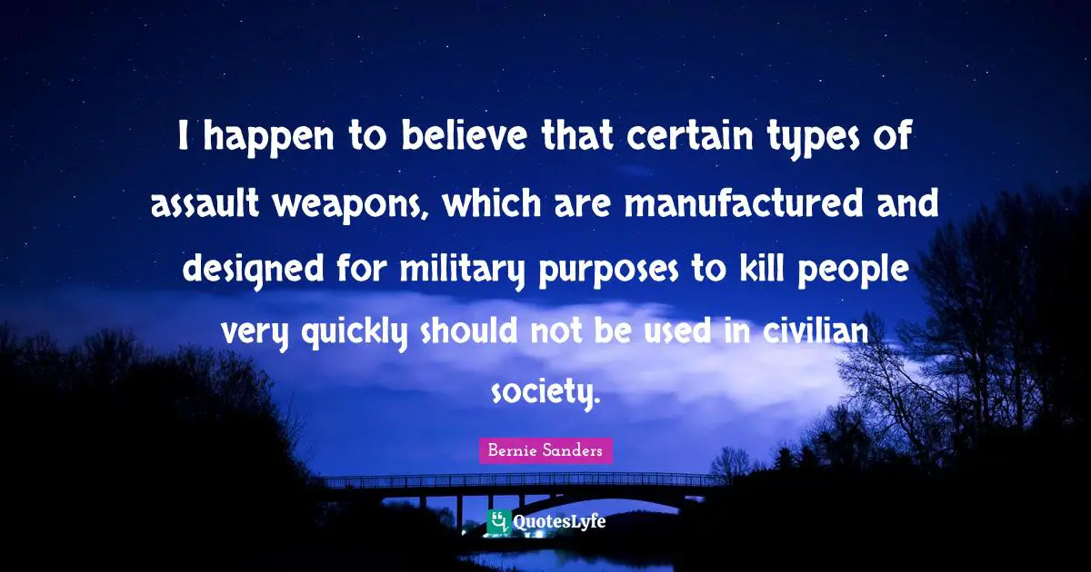 Assault Weapons Quotes: "I happen to believe that certain types of assault weapons, which are manufactured and designed for military purposes to kill people very quickly should not be used in civilian society."