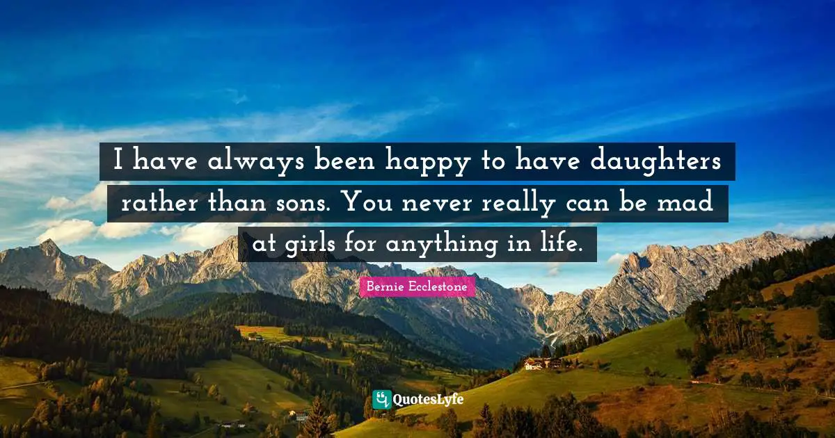 I have always been happy to have daughters rather than sons. You never really can be mad at girls for anything in life.