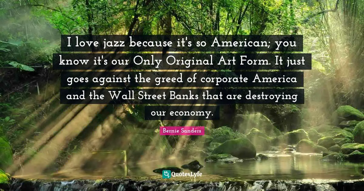 I love jazz because it's so American; you know it's our Only Original Art Form. It just goes against the greed of corporate America and the Wall Street Banks that are destroying our economy.