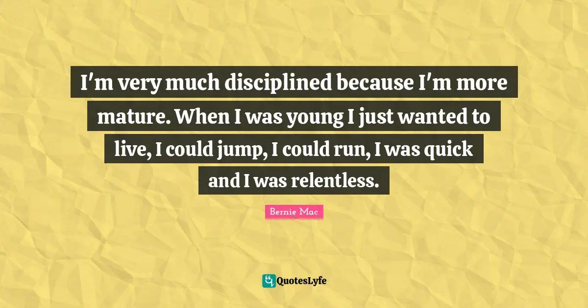 I'm very much disciplined because I'm more mature. When I was young I just wanted to live, I could jump, I could run, I was quick and I was relentless.