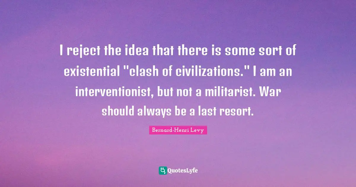 I reject the idea that there is some sort of existential "clash of civilizations." I am an interventionist, but not a militarist. War should always be a last resort.