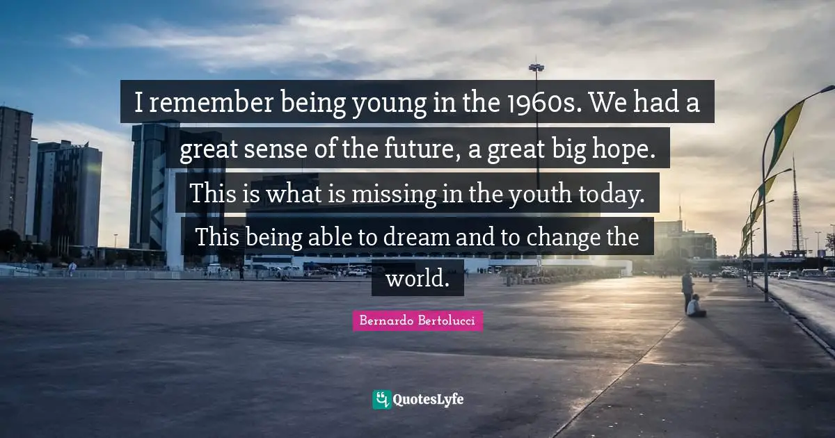 I remember being young in the 1960s. We had a great sense of the future, a great big hope. This is what is missing in the youth today. This being able to dream and to change the world.
