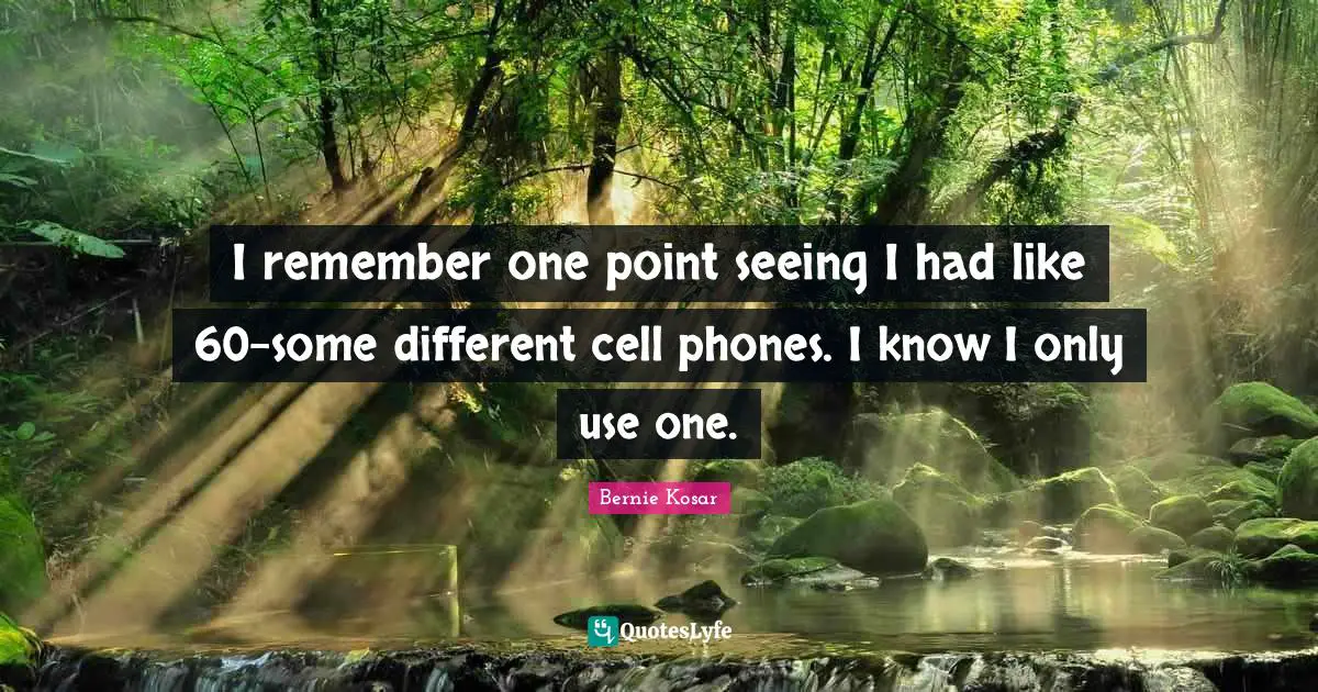 I remember one point seeing I had like 60-some different cell phones. I know I only use one.