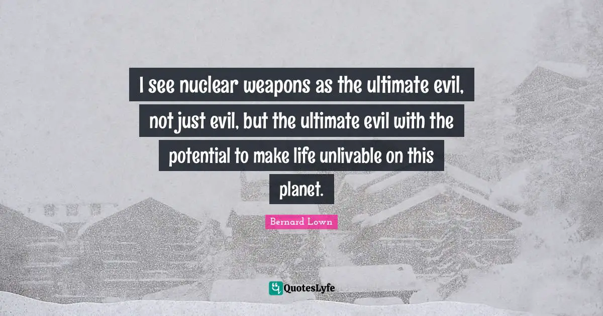 I see nuclear weapons as the ultimate evil, not just evil, but the ultimate evil with the potential to make life unlivable on this planet.