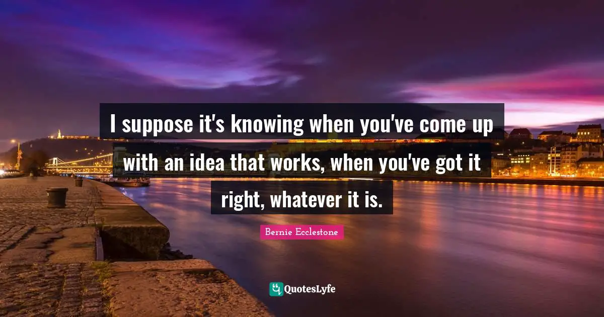 I suppose it's knowing when you've come up with an idea that works, when you've got it right, whatever it is.