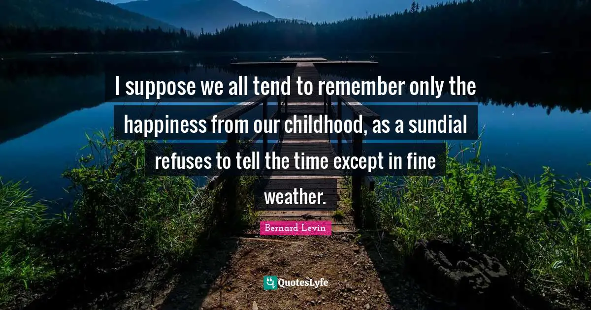 I suppose we all tend to remember only the happiness from our childhood, as a sundial refuses to tell the time except in fine weather.
