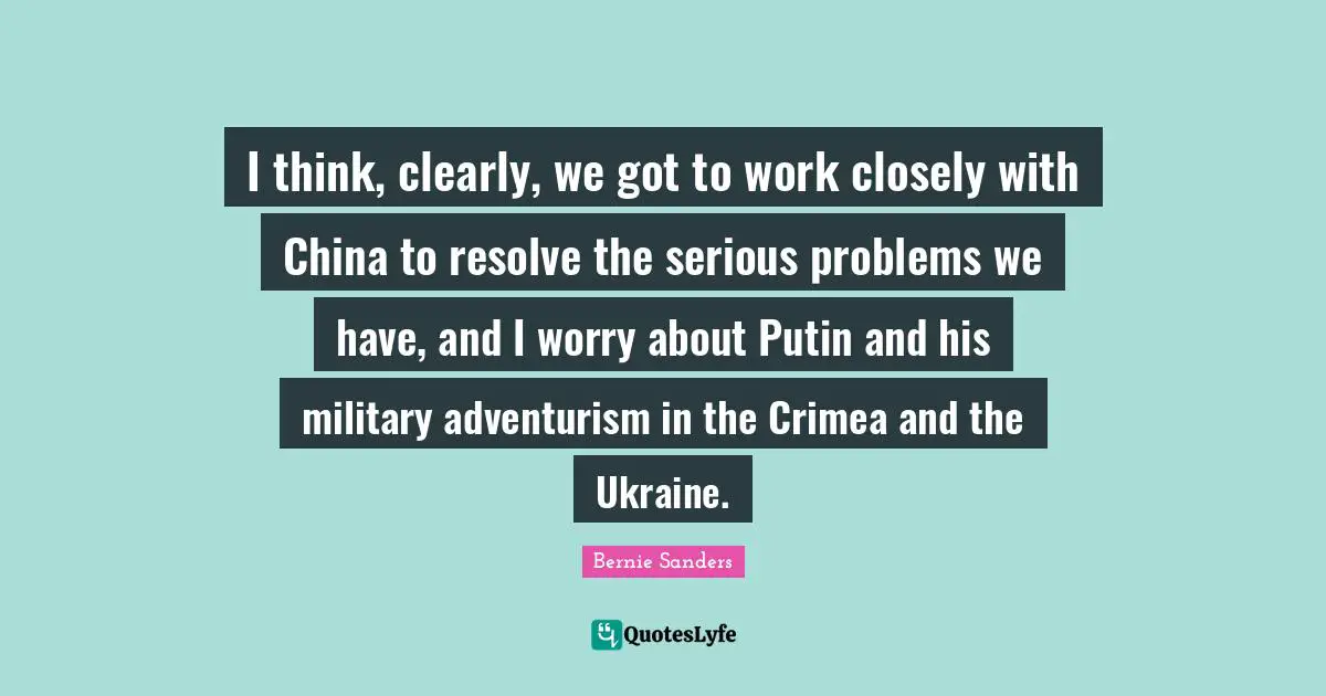 I think, clearly, we got to work closely with China to resolve the serious problems we have, and I worry about Putin and his military adventurism in the Crimea and the Ukraine.