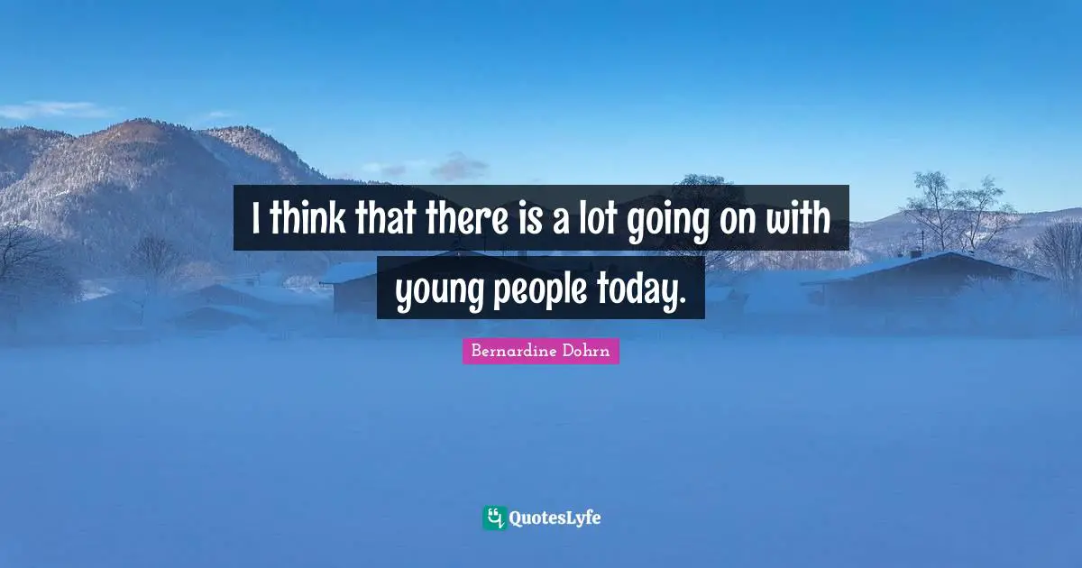 I think that there is a lot going on with young people today.