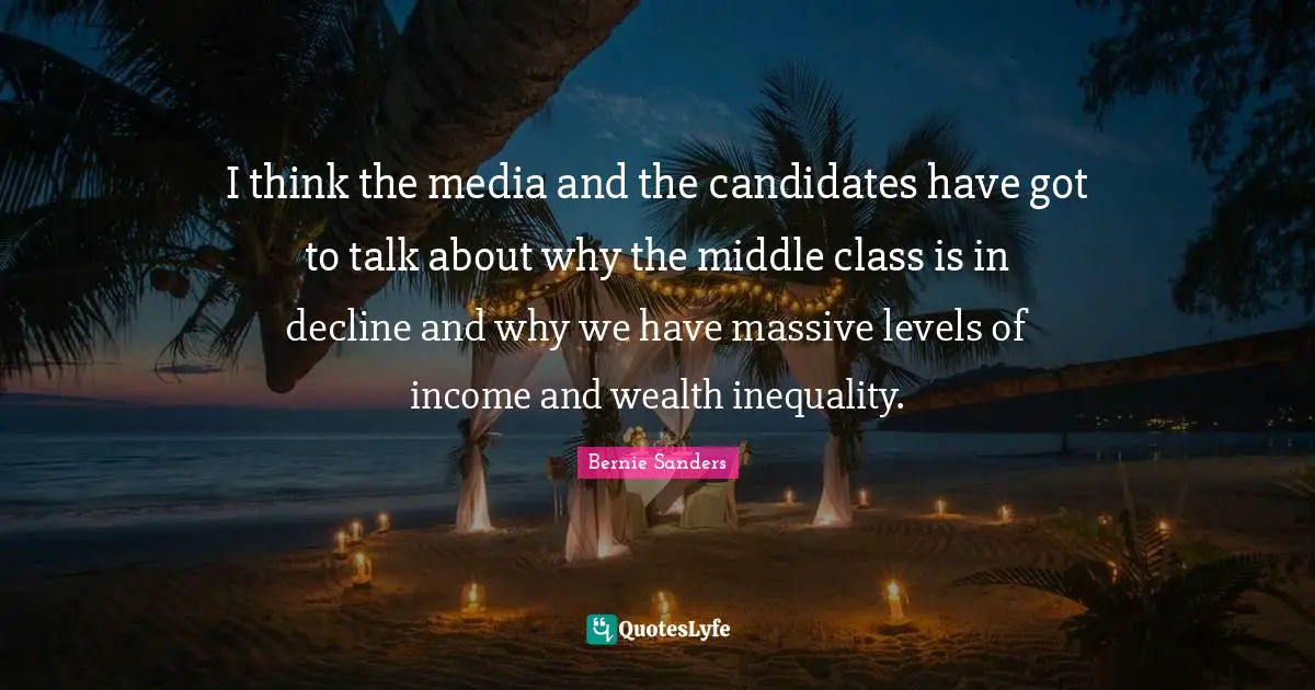 I think the media and the candidates have got to talk about why the middle class is in decline and why we have massive levels of income and wealth inequality.