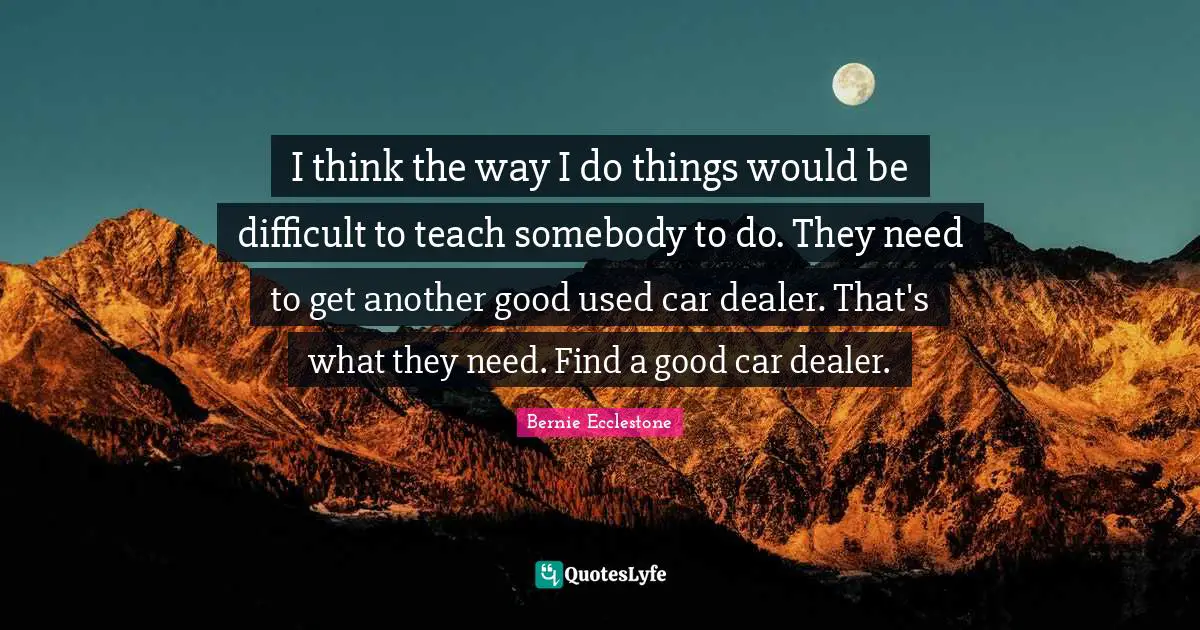 I think the way I do things would be difficult to teach somebody to do. They need to get another good used car dealer. That's what they need. Find a good car dealer.