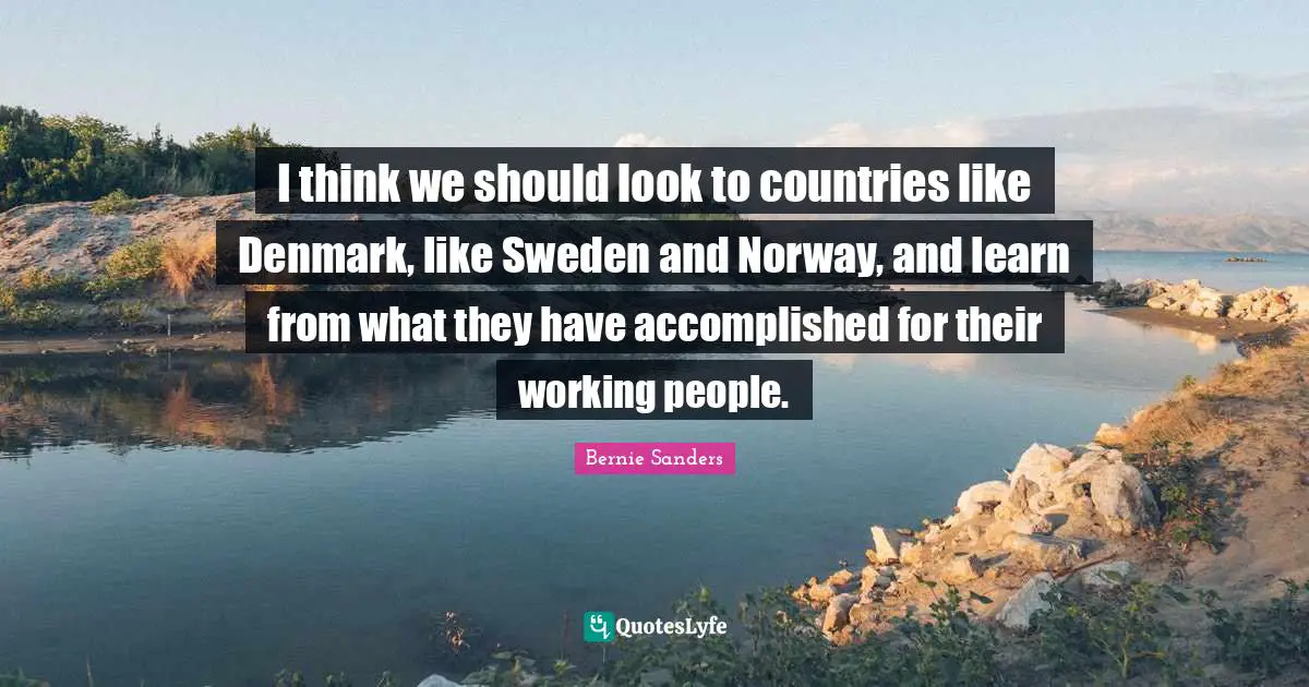 I think we should look to countries like Denmark, like Sweden and Norway, and learn from what they have accomplished for their working people.