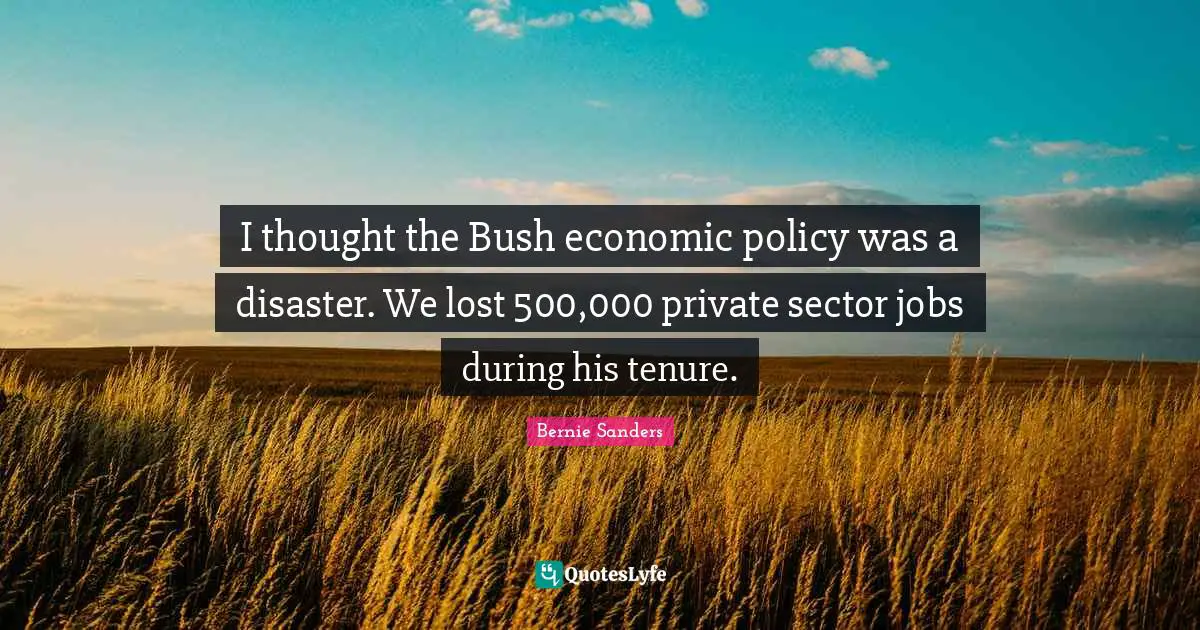 I thought the Bush economic policy was a disaster. We lost 500,000 private sector jobs during his tenure.