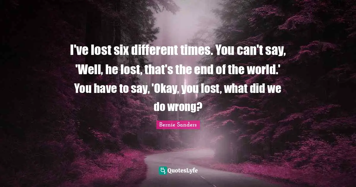 I've lost six different times. You can't say, 'Well, he lost, that's the end of the world.' You have to say, 'Okay, you lost, what did we do wrong?