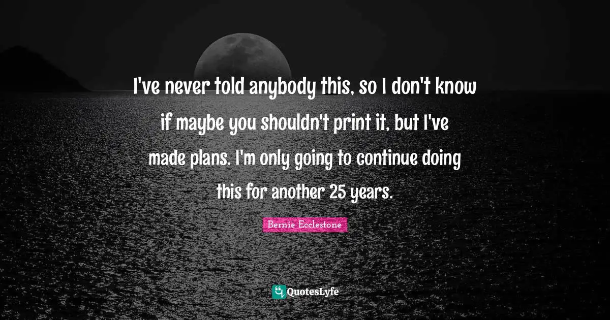 I've never told anybody this, so I don't know if maybe you shouldn't print it, but I've made plans. I'm only going to continue doing this for another 25 years.