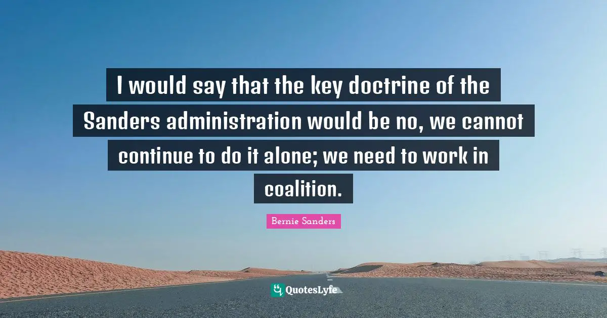 I would say that the key doctrine of the Sanders administration would be no, we cannot continue to do it alone; we need to work in coalition.