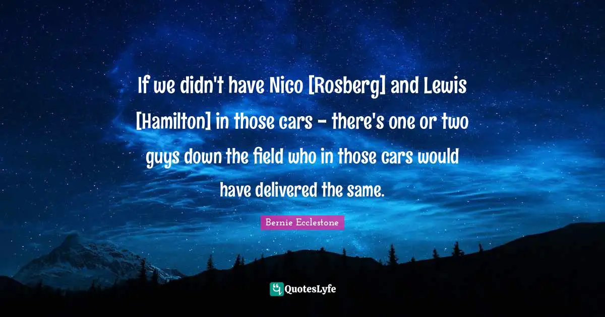 If we didn't have Nico [Rosberg] and Lewis [Hamilton] in those cars - there's one or two guys down the field who in those cars would have delivered the same.