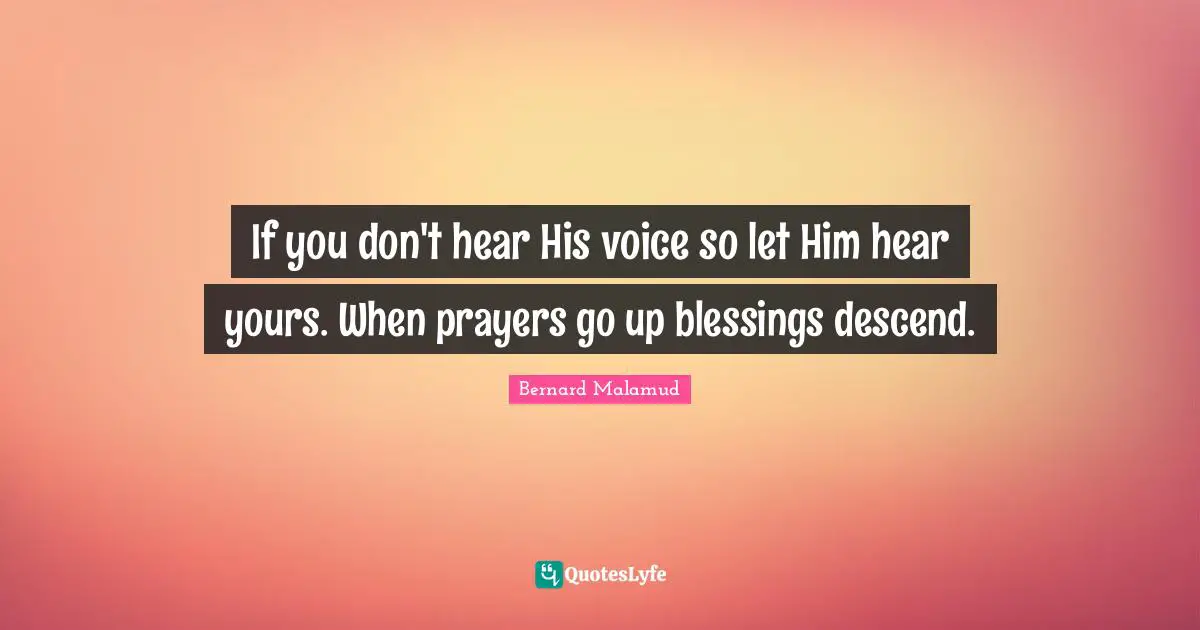 If you don't hear His voice so let Him hear yours. When prayers go up blessings descend.