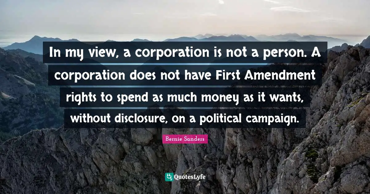 In my view, a corporation is not a person. A corporation does not have First Amendment rights to spend as much money as it wants, without disclosure, on a political campaign.