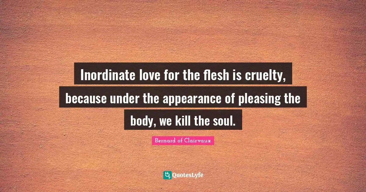 Bernard Of Clairvaux Quotes: "Inordinate love for the flesh is cruelty, because under the appearance of pleasing the body, we kill the soul."