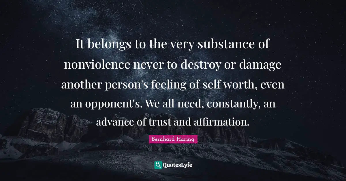 It belongs to the very substance of nonviolence never to destroy or damage another person's feeling of self worth, even an opponent's. We all need, constantly, an advance of trust and affirmation.