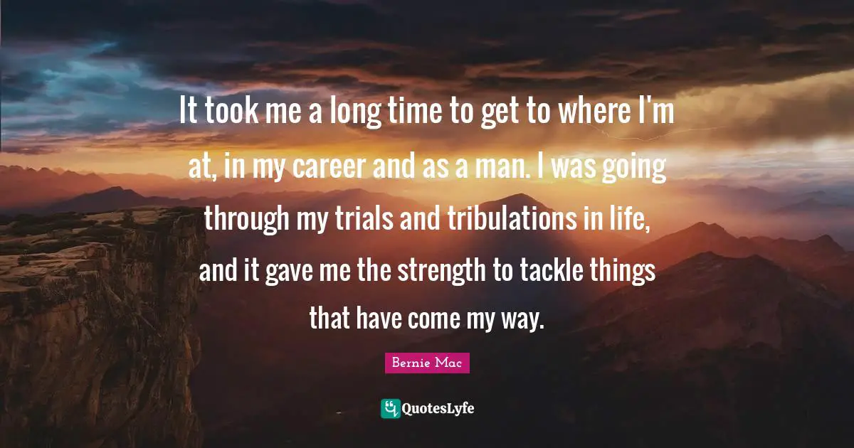 Bernie Mac Quotes: "It took me a long time to get to where I'm at, in my career and as a man. I was going through my trials and tribulations in life, and it gave me the strength to tackle things that have come my way."