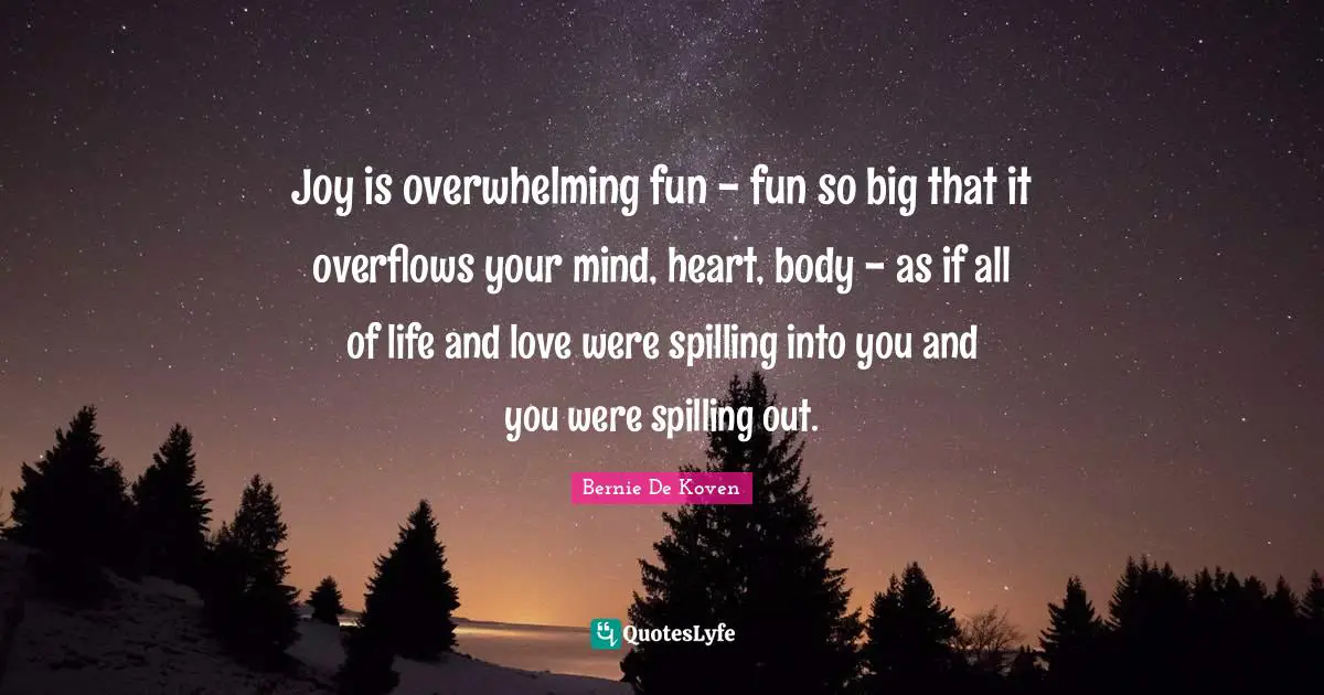 Joy is overwhelming fun - fun so big that it overflows your mind, heart, body - as if all of life and love were spilling into you and you were spilling out.