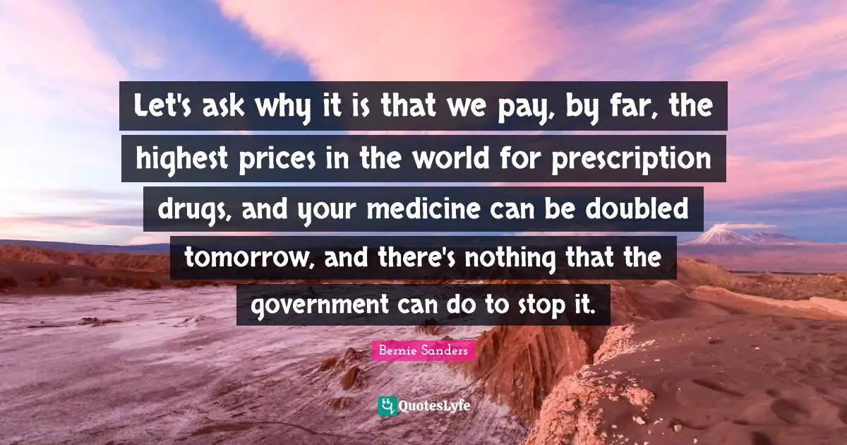 Let's ask why it is that we pay, by far, the highest prices in the world for prescription drugs, and your medicine can be doubled tomorrow, and there's nothing that the government can do to stop it.
