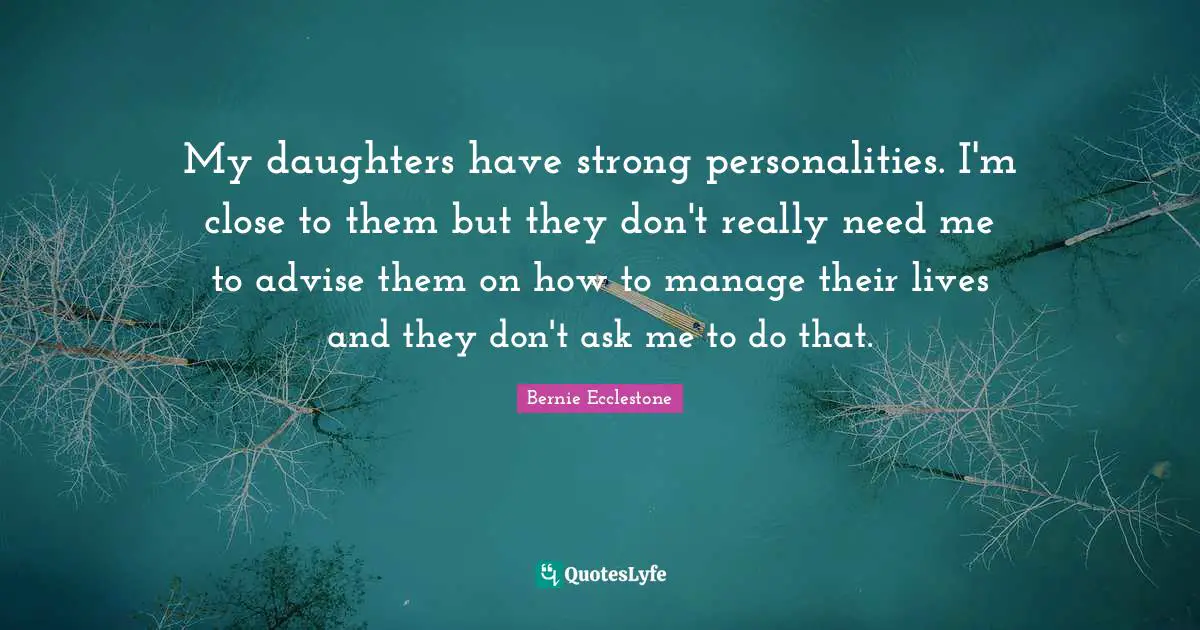 My daughters have strong personalities. I'm close to them but they don't really need me to advise them on how to manage their lives and they don't ask me to do that.