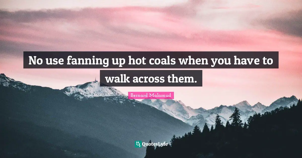 No use fanning up hot coals when you have to walk across them.