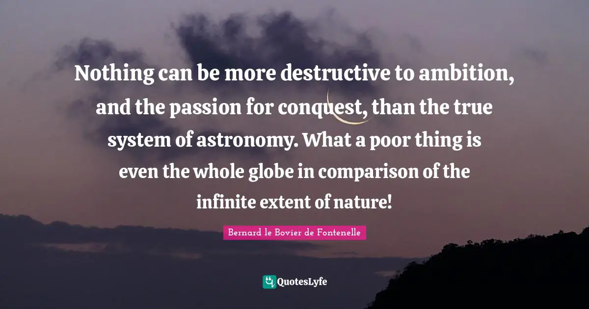 Nothing can be more destructive to ambition, and the passion for conquest, than the true system of astronomy. What a poor thing is even the whole globe in comparison of the infinite extent of nature!
