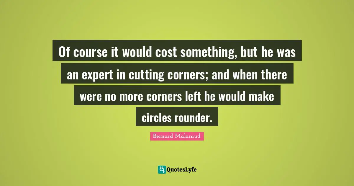 Of course it would cost something, but he was an expert in cutting corners; and when there were no more corners left he would make circles rounder.