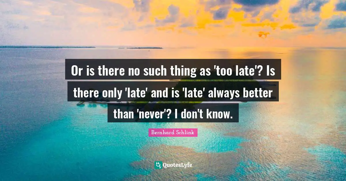 Or is there no such thing as 'too late'? Is there only 'late' and is 'late' always better than 'never'? I don't know.