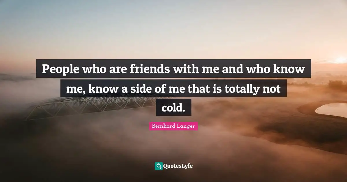 People who are friends with me and who know me, know a side of me that is totally not cold.