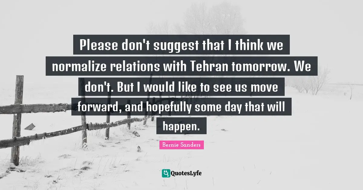 Please don't suggest that I think we normalize relations with Tehran tomorrow. We don't. But I would like to see us move forward, and hopefully some day that will happen.