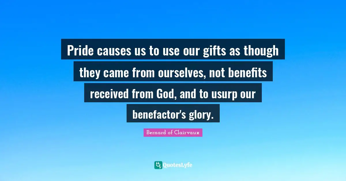 Pride causes us to use our gifts as though they came from ourselves, not benefits received from God, and to usurp our benefactor's glory.