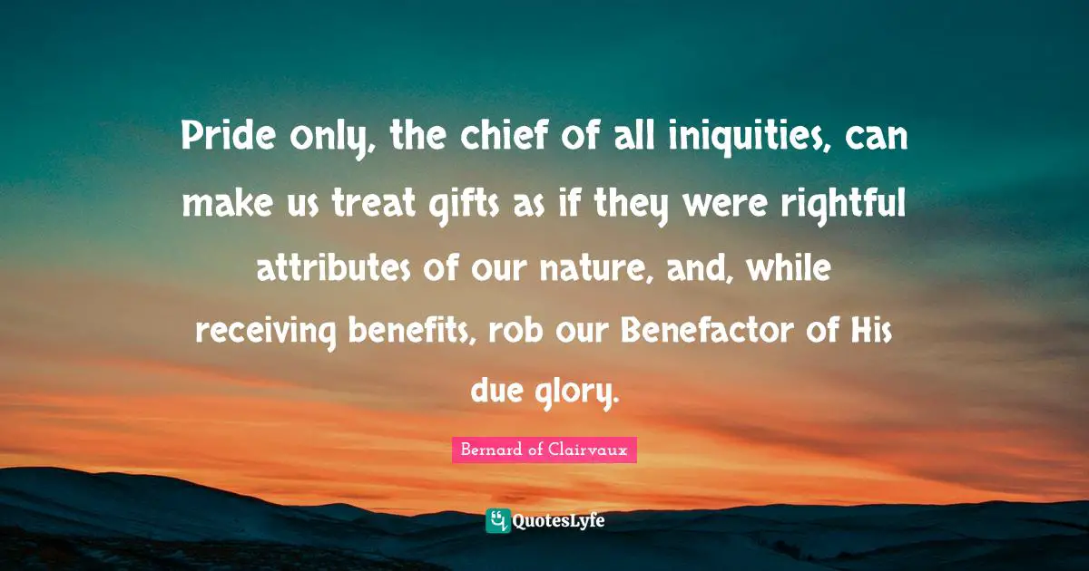 Bernard Of Clairvaux Quotes: "Pride only, the chief of all iniquities, can make us treat gifts as if they were rightful attributes of our nature, and, while receiving benefits, rob our Benefactor of His due glory."