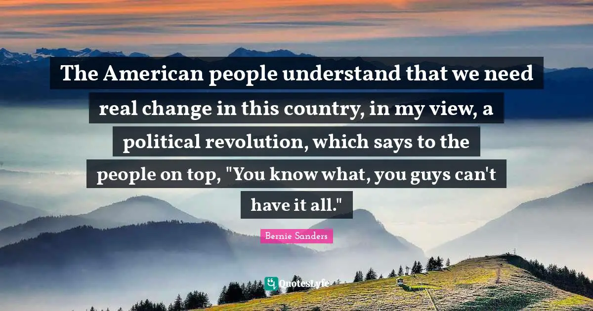 The American people understand that we need real change in this country, in my view, a political revolution, which says to the people on top, "You know what, you guys can't have it all."