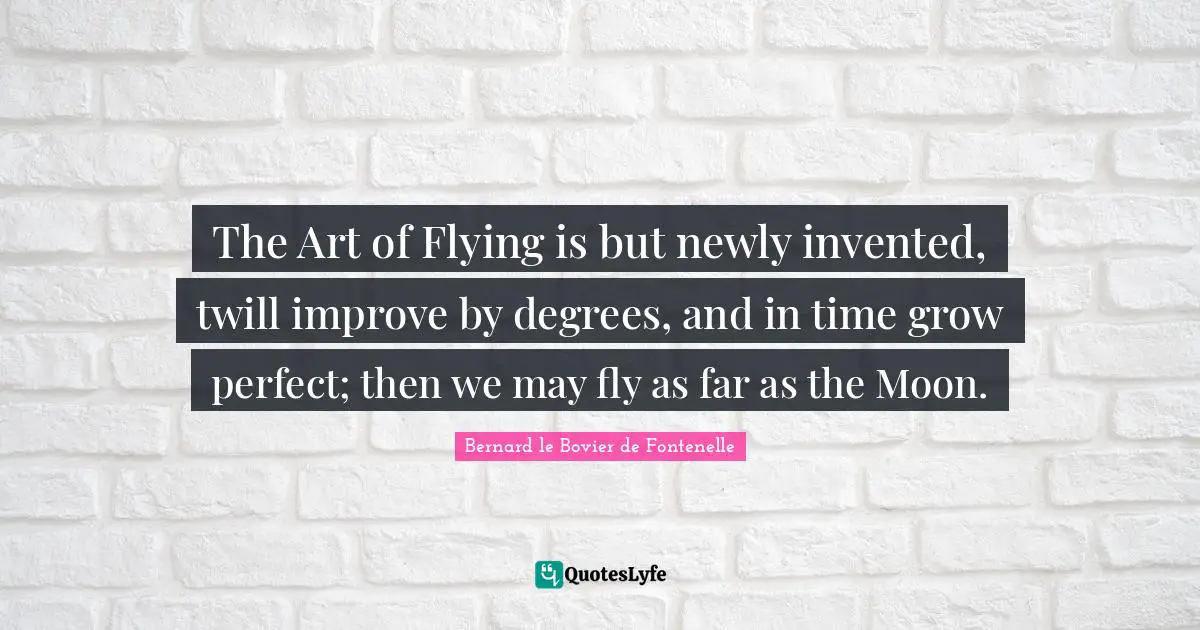 The Art of Flying is but newly invented, twill improve by degrees, and in time grow perfect; then we may fly as far as the Moon.