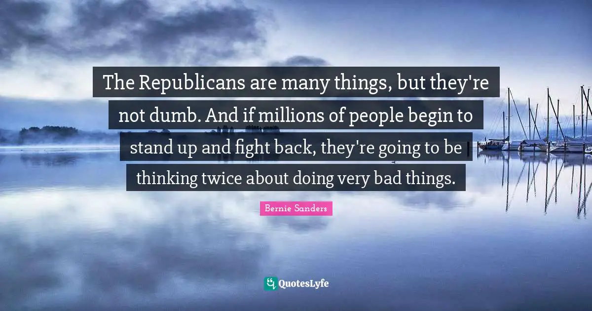 The Republicans are many things, but they're not dumb. And if millions of people begin to stand up and fight back, they're going to be thinking twice about doing very bad things.