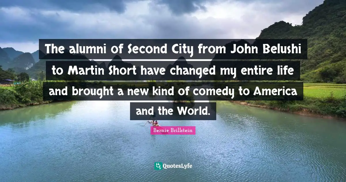 The alumni of Second City from John Belushi to Martin Short have changed my entire life and brought a new kind of comedy to America and the World.