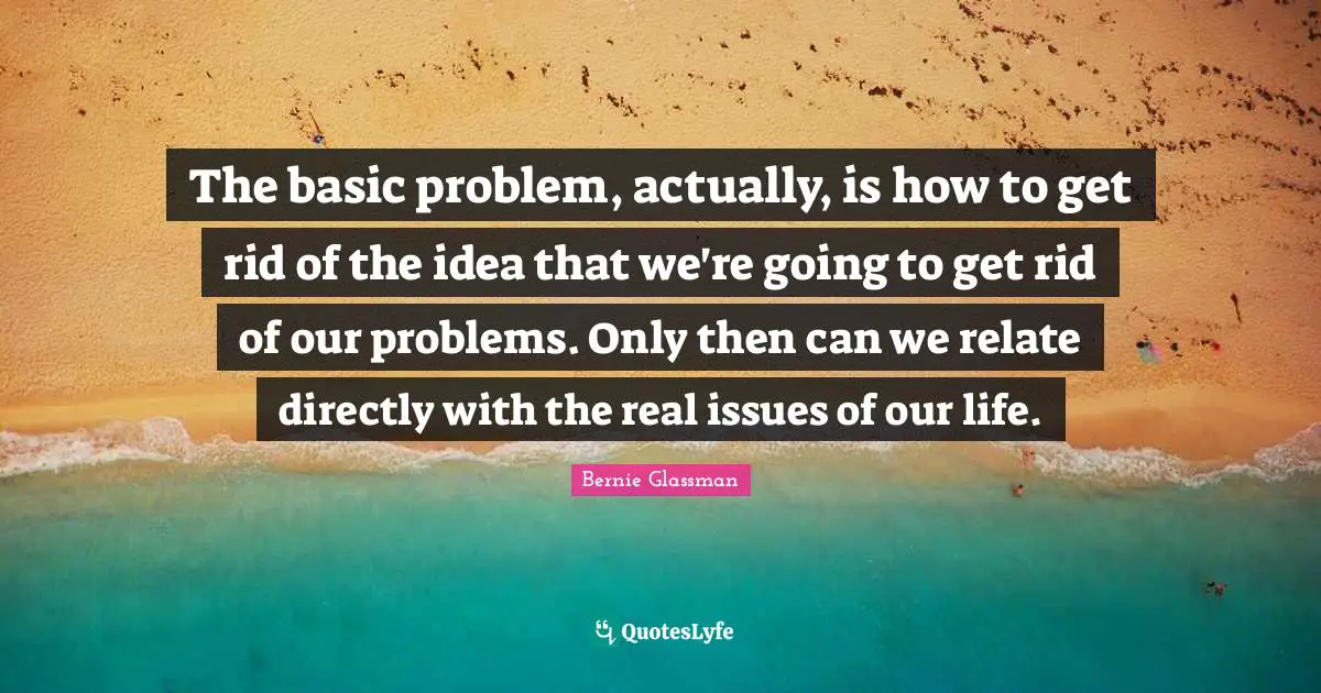 The basic problem, actually, is how to get rid of the idea that we're going to get rid of our problems. Only then can we relate directly with the real issues of our life.