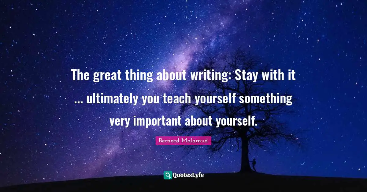 The great thing about writing: Stay with it ... ultimately you teach yourself something very important about yourself.