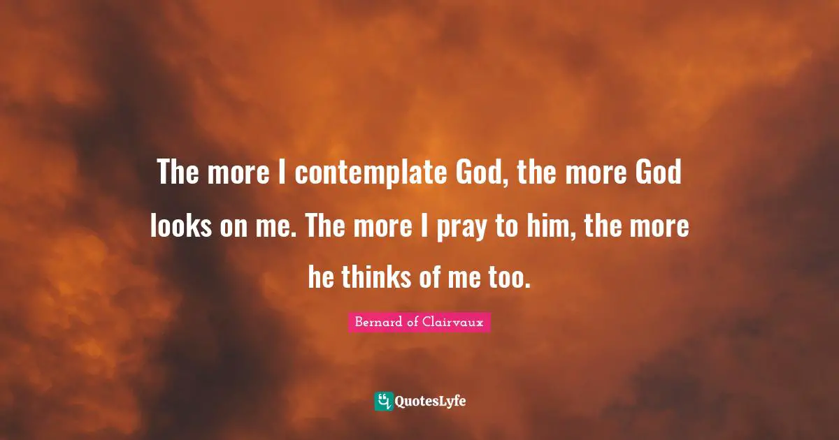 The more I contemplate God, the more God looks on me. The more I pray to him, the more he thinks of me too.