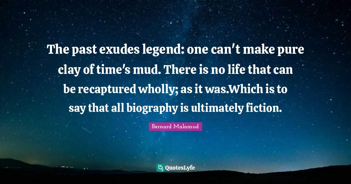 The past exudes legend: one can't make pure clay of time's mud. There is no life that can be recaptured wholly; as it was.Which is to say that all biography is ultimately fiction.