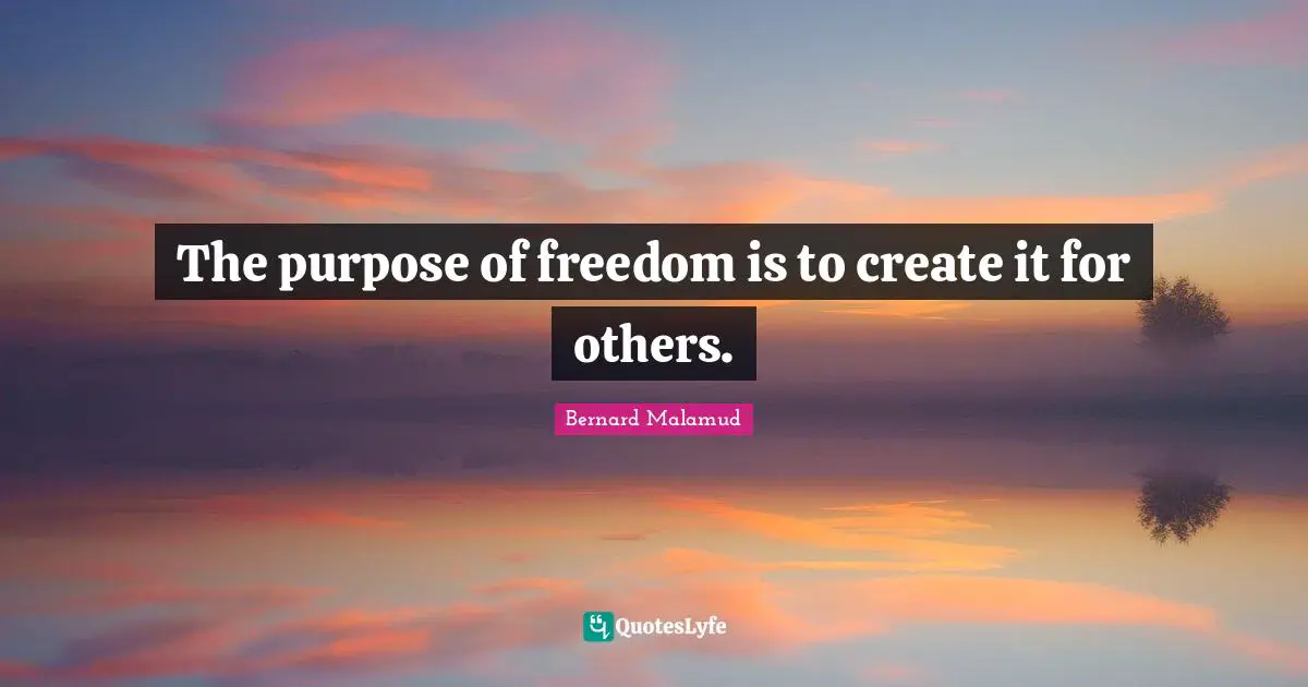 The purpose of freedom is to create it for others.