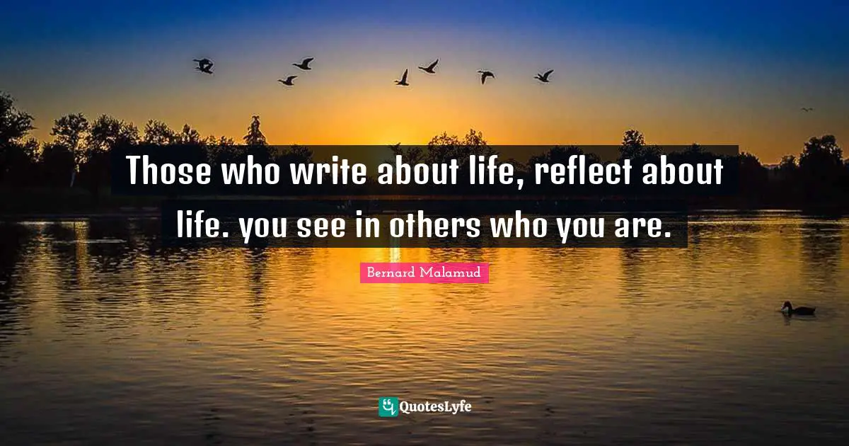 Those who write about life, reflect about life. you see in others who you are.