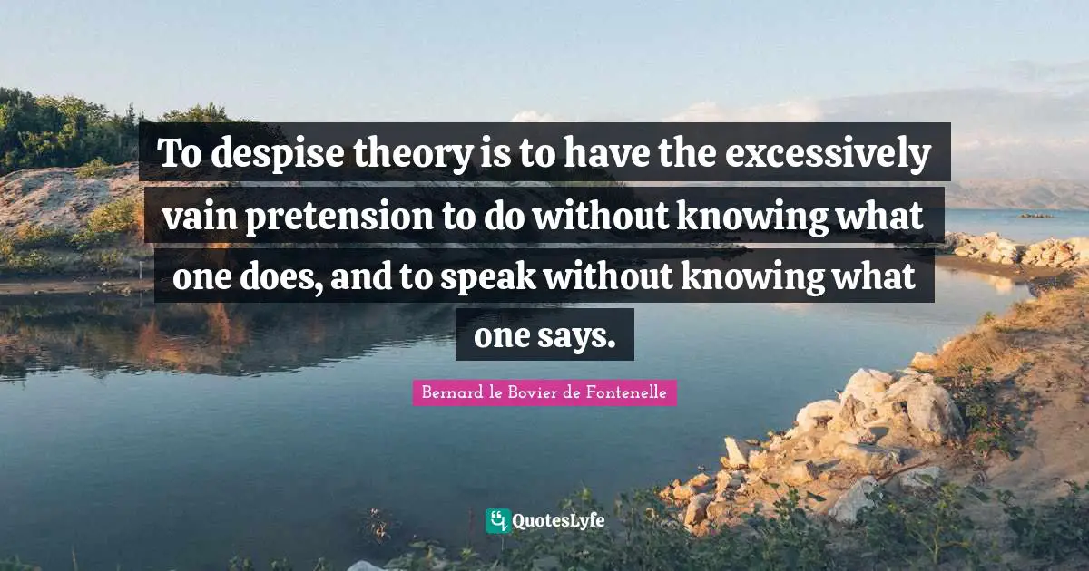 To despise theory is to have the excessively vain pretension to do without knowing what one does, and to speak without knowing what one says.